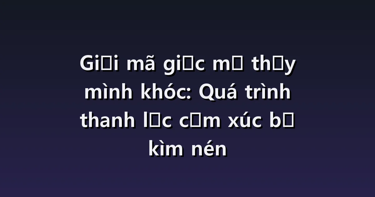 Giải mã giấc mơ thấy khóc: Khóc vô cớ, nhịn khóc, khóc xong